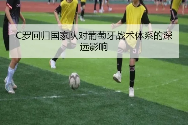 C罗回归国家队对葡萄牙战术体系的深远影响 | Qiyiguo
